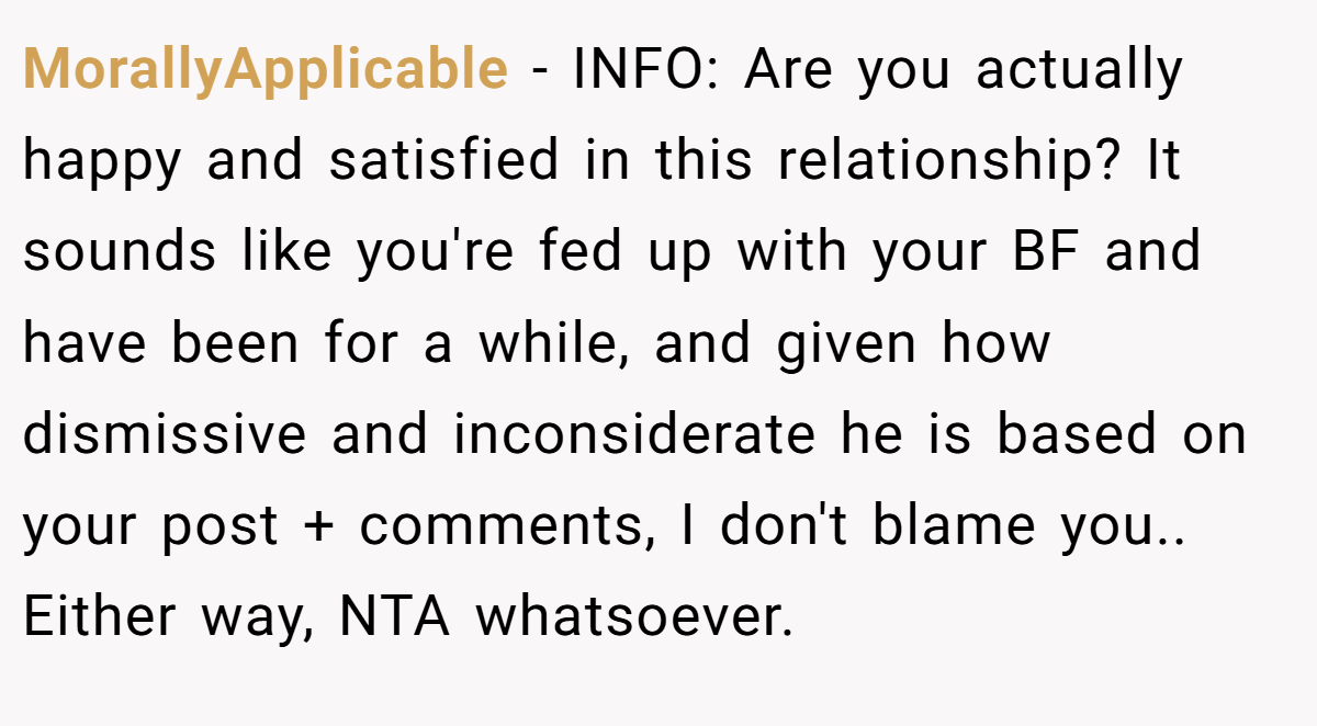 MorallyApplicable − INFO: Are you actually happy and satisfied in this relationship? It sounds like you're fed up with your BF and have been for a while, and given how dismissive and inconsiderate he is based on your post + comments, I don't blame you.. Either way, NTA whatsoever.