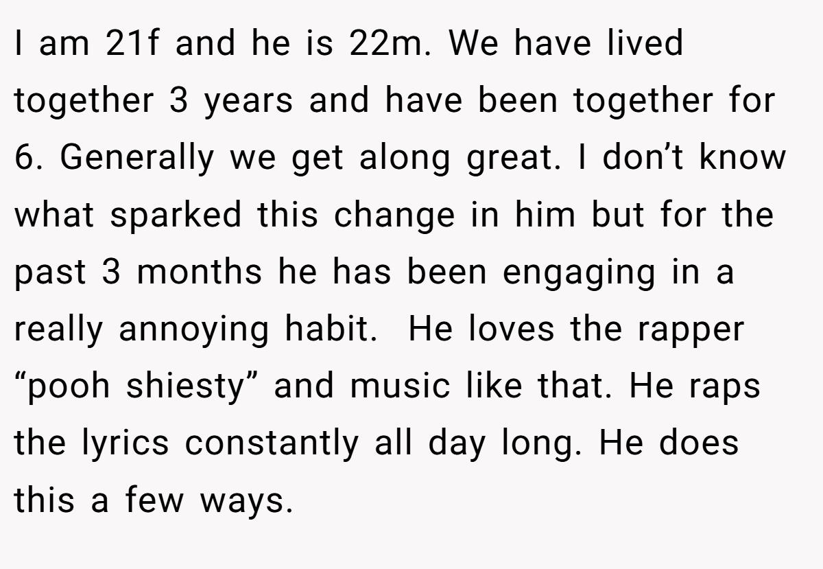 I am 21f and he is 22m. We have lived together 3 years and have been together for 6. Generally we get along great. I don’t know what sparked this change in him but for the past 3 months he has been engaging in a really annoying habit.  He loves the rapper “pooh shiesty” and music like that. He raps the lyrics constantly all day long. He does this a few ways.