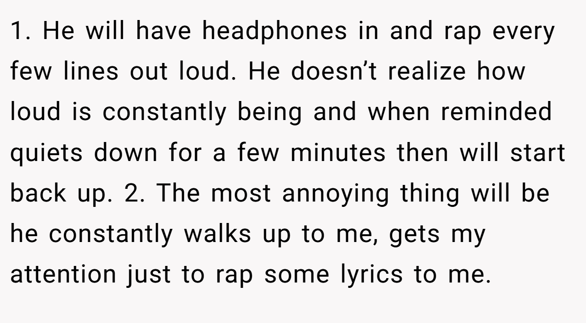 1. He will have headphones in and rap every few lines out loud. He doesn’t realize how loud is constantly being and when reminded quiets down for a few minutes then will start back up. 2. The most annoying thing will be he constantly walks up to me, gets my attention just to rap some lyrics to me.