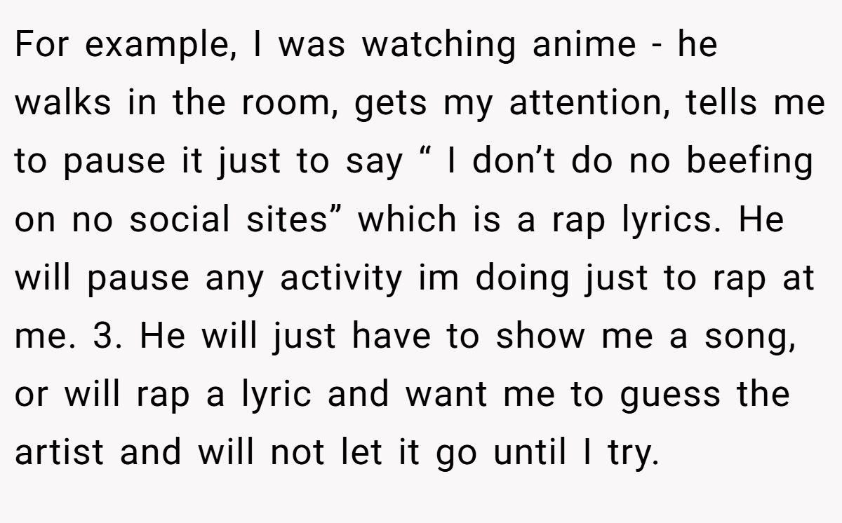 For example, I was watching anime - he walks in the room, gets my attention, tells me to pause it just to say “ I don’t do no beefing on no social sites” which is a rap lyrics. He will pause any activity im doing just to rap at me. 3. He will just have to show me a song, or will rap a lyric and want me to guess the artist and will not let it go until I try.