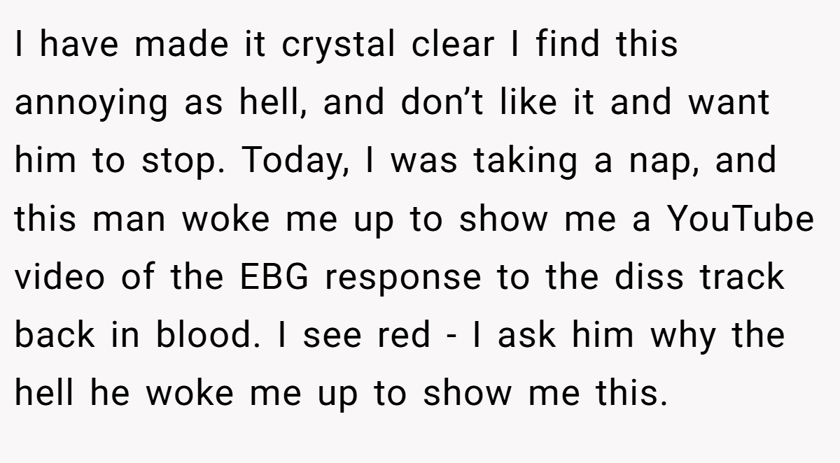 I have made it crystal clear I find this annoying as hell, and don’t like it and want him to stop. Today, I was taking a nap, and this man woke me up to show me a YouTube video of the EBG response to the diss track back in blood. I see red - I ask him why the hell he woke me up to show me this.