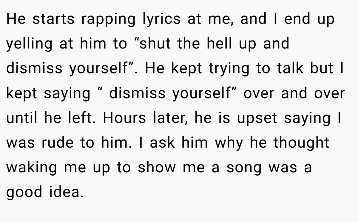 He starts rapping lyrics at me, and I end up yelling at him to “shut the hell up and dismiss yourself”. He kept trying to talk but I kept saying “ dismiss yourself” over and over until he left. Hours later, he is upset saying I was rude to him. I ask him why he thought waking me up to show me a song was a good idea.