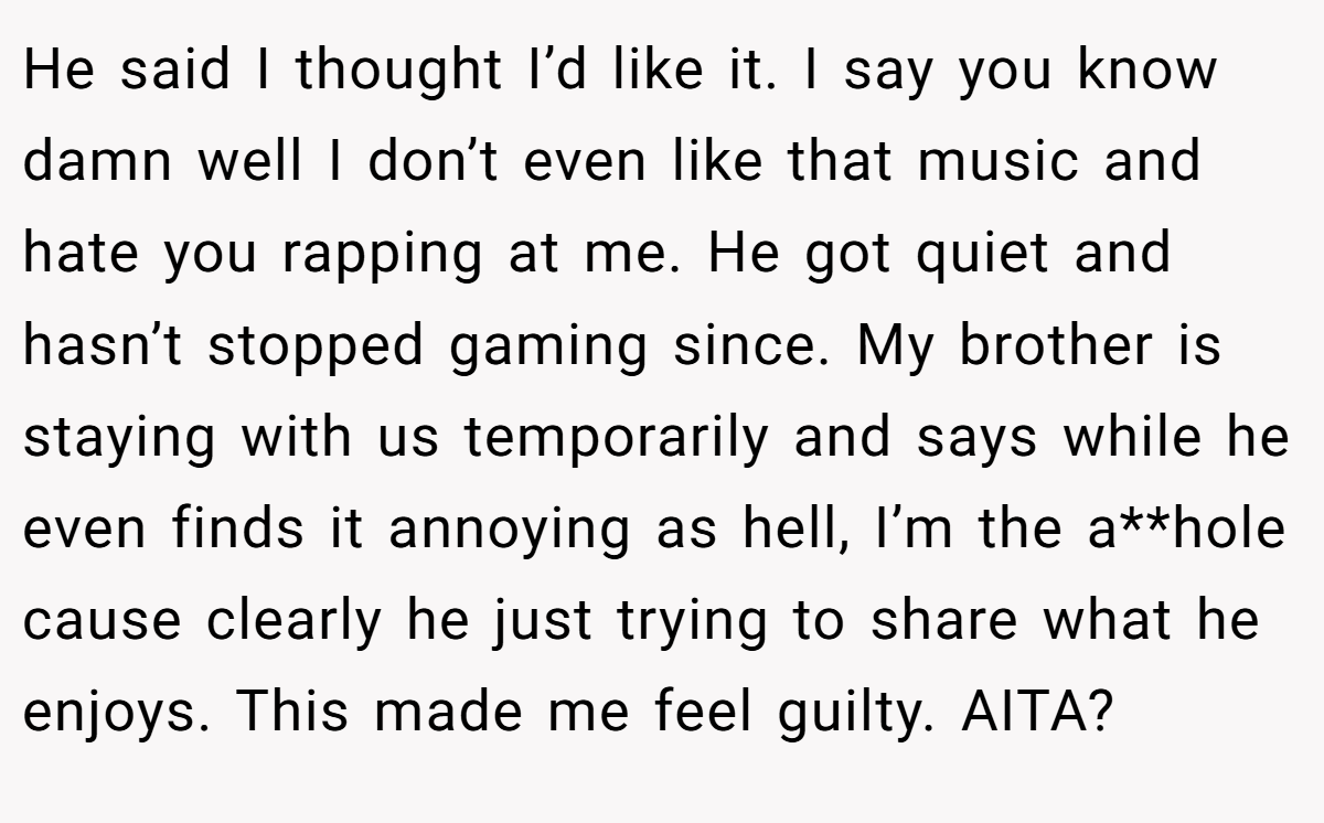 He said I thought I’d like it. I say you know damn well I don’t even like that music and hate you rapping at me. He got quiet and hasn’t stopped gaming since. My brother is staying with us temporarily and says while he even finds it annoying as hell, I’m the a**hole cause clearly he just trying to share what he enjoys. This made me feel guilty. AITA?