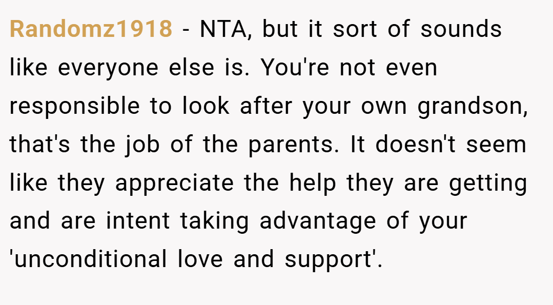 Randomz1918 − NTA, but it sort of sounds like everyone else is. You're not even responsible to look after your own grandson, that's the job of the parents. It doesn't seem like they appreciate the help they are getting and are intent taking advantage of your 'unconditional love and support'.