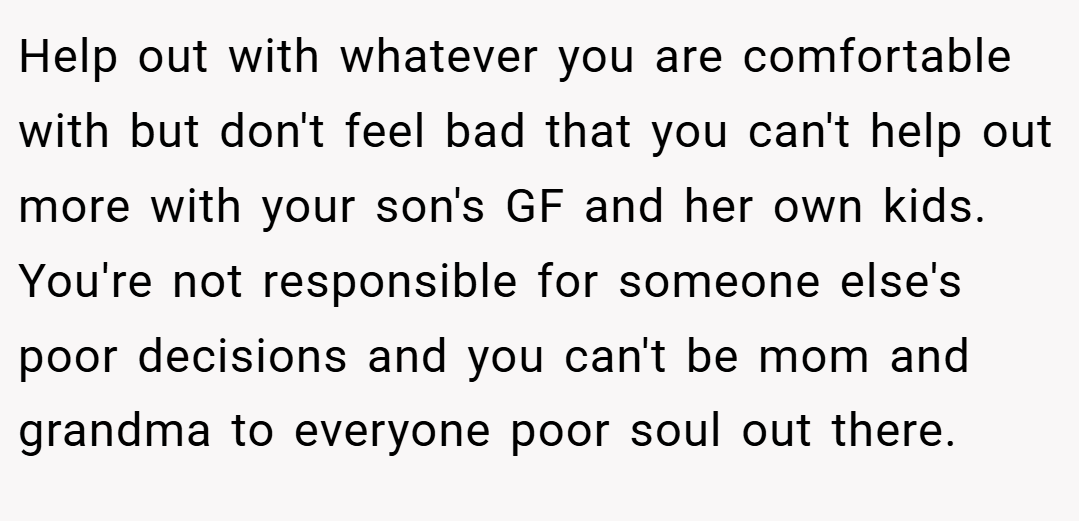 Help out with whatever you are comfortable with but don't feel bad that you can't help out more with your son's GF and her own kids. You're not responsible for someone else's poor decisions and you can't be mom and grandma to everyone poor soul out there.