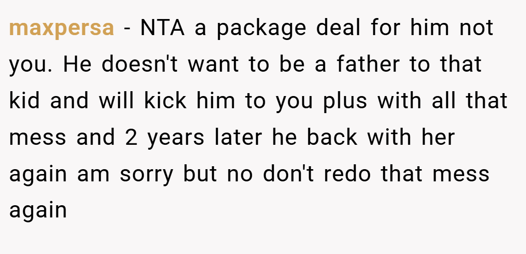maxpersa − NTA a package deal for him not you. He doesn't want to be a father to that kid and will kick him to you plus with all that mess and 2 years later he back with her again am sorry but no don't redo that mess again