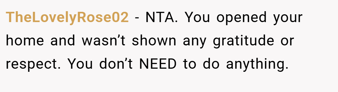 TheLovelyRose02 − NTA. You opened your home and wasn’t shown any gratitude or respect. You don’t NEED to do anything.