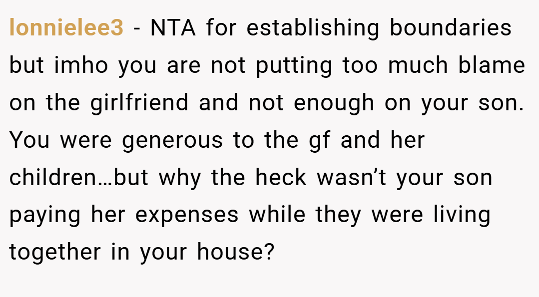 lonnielee3 − NTA for establishing boundaries but imho you are not putting too much blame on the girlfriend and not enough on your son. You were generous to the gf and her children…but why the heck wasn’t your son paying her expenses while they were living together in your house?