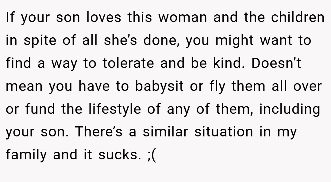 If your son loves this woman and the children in spite of all she’s done, you might want to find a way to tolerate and be kind. Doesn’t mean you have to babysit or fly them all over or fund the lifestyle of any of them, including your son. There’s a similar situation in my family and it sucks. ;(