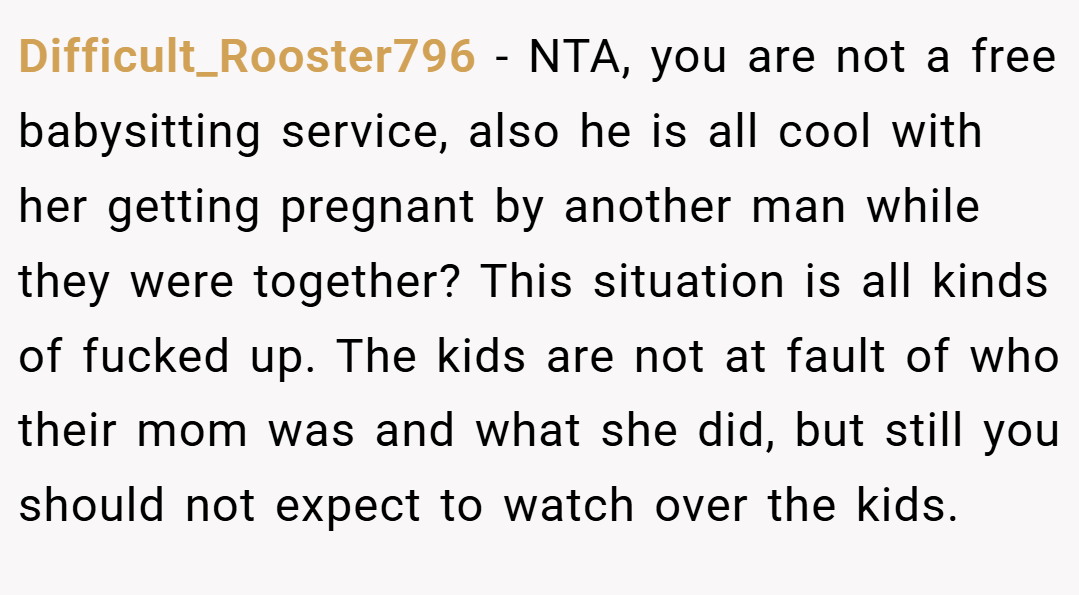 Difficult_Rooster796 − NTA, you are not a free babysitting service, also he is all cool with her getting pregnant by another man while they were together? This situation is all kinds of fucked up. The kids are not at fault of who their mom was and what she did, but still you should not expect to watch over the kids.