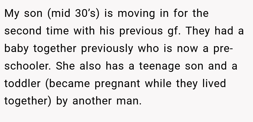 My son (mid 30’s) is moving in for the second time with his previous gf. They had a baby together previously who is now a pre-schooler. She also has a teenage son and a toddler (became pregnant while they lived together) by another man.