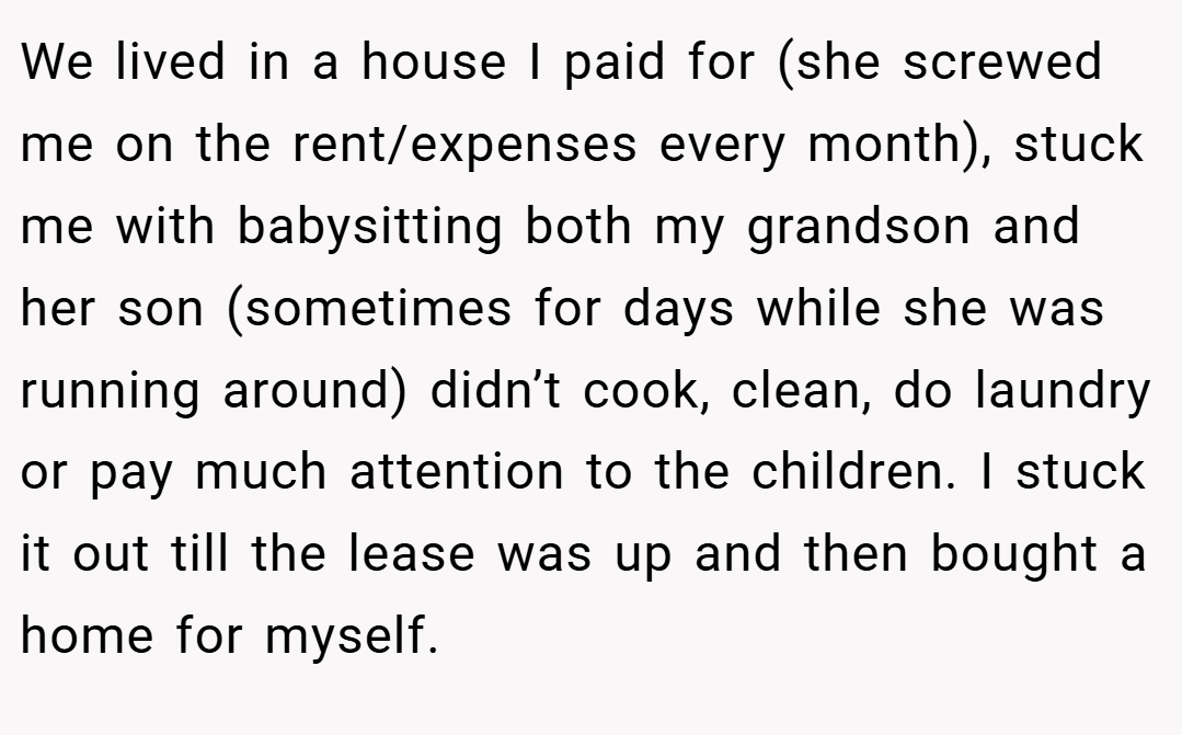 We lived in a house I paid for (she screwed me on the rent/expenses every month), stuck me with babysitting both my grandson and her son (sometimes for days while she was running around) didn’t cook, clean, do laundry or pay much attention to the children. I stuck it out till the lease was up and then bought a home for myself.