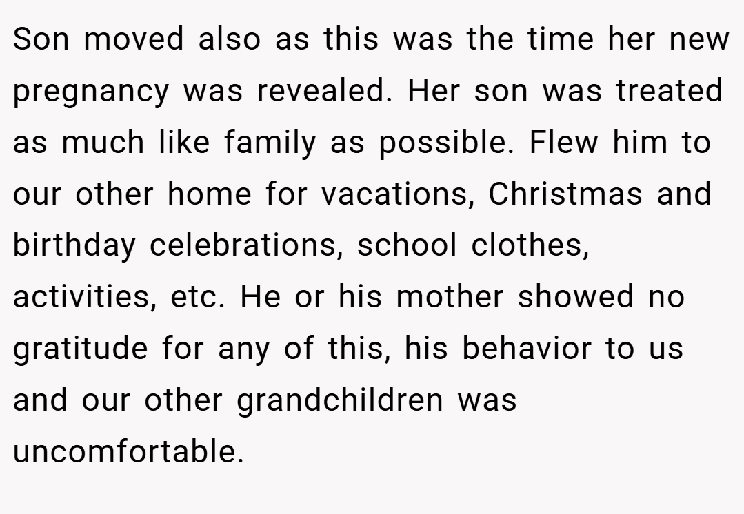 Son moved also as this was the time her new pregnancy was revealed. Her son was treated as much like family as possible. Flew him to our other home for vacations, Christmas and birthday celebrations, school clothes, activities, etc. He or his mother showed no gratitude for any of this, his behavior to us and our other grandchildren was uncomfortable.