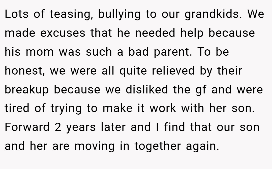 Lots of teasing, bullying to our grandkids. We made excuses that he needed help because his mom was such a bad parent. To be honest, we were all quite relieved by their breakup because we disliked the gf and were tired of trying to make it work with her son. Forward 2 years later and I find that our son and her are moving in together again.
