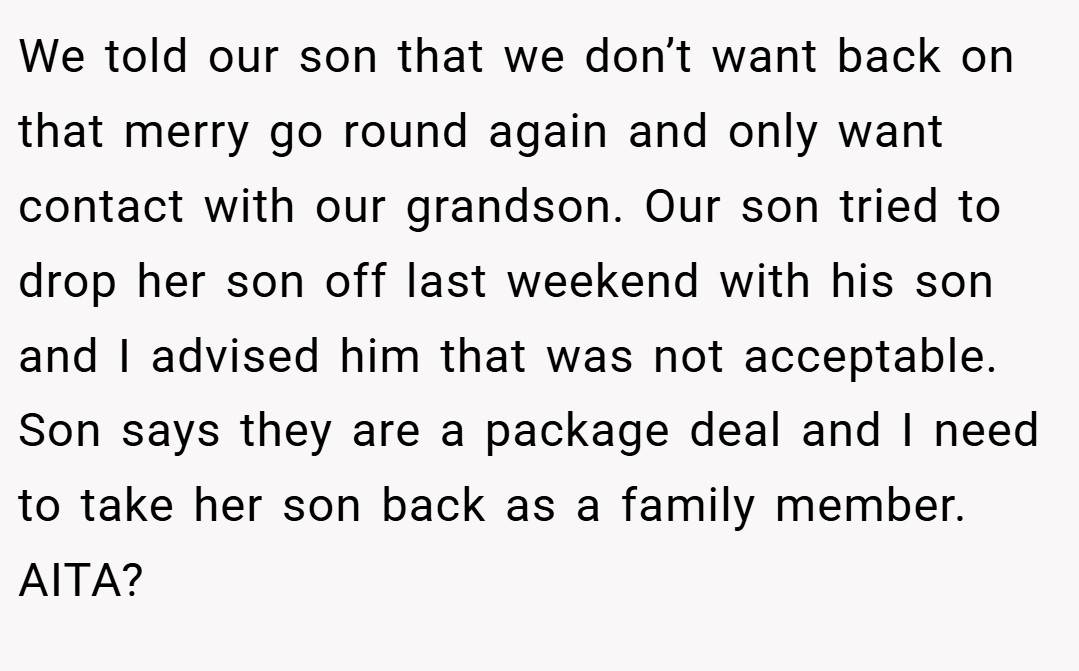 We told our son that we don’t want back on that merry go round again and only want contact with our grandson. Our son tried to drop her son off last weekend with his son and I advised him that was not acceptable. Son says they are a package deal and I need to take her son back as a family member. AITA?