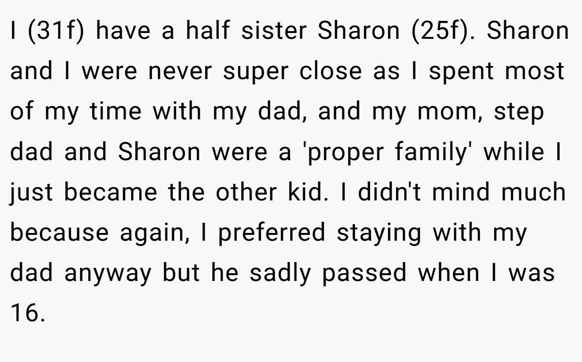 I (31f) have a half sister Sharon (25f). Sharon and I were never super close as I spent most of my time with my dad, and my mom, step dad and Sharon were a 'proper family' while I just became the other kid. I didn't mind much because again, I preferred staying with my dad anyway but he sadly passed when I was 16.
