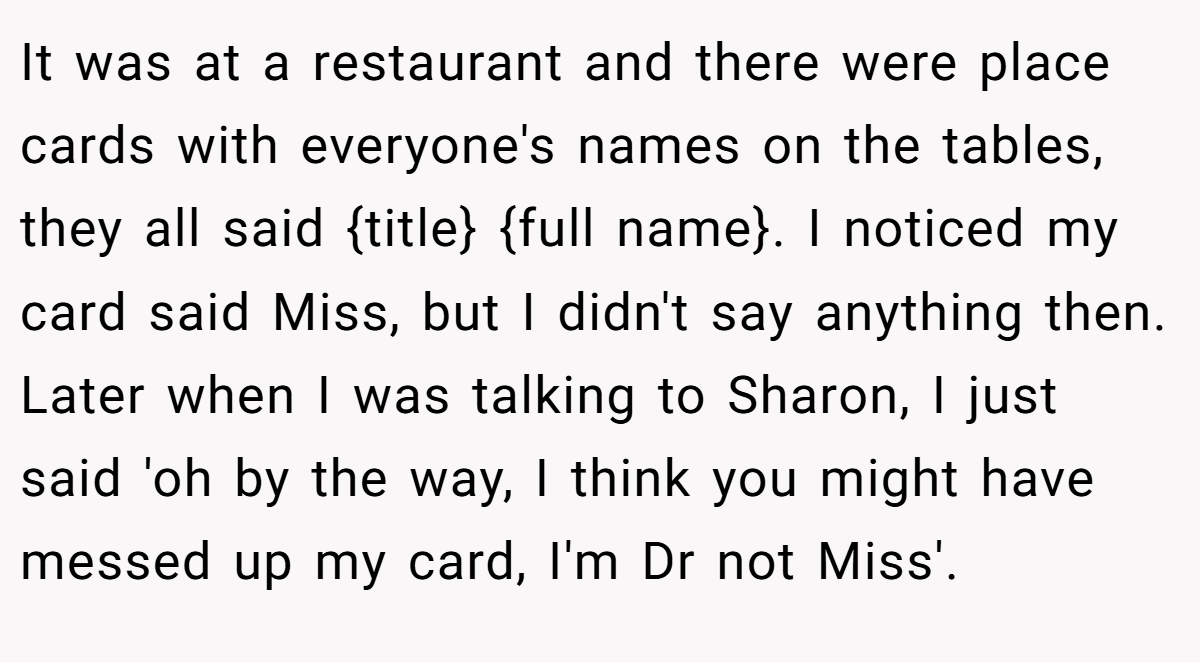 It was at a restaurant and there were place cards with everyone's names on the tables, they all said {title} {full name}. I noticed my card said Miss, but I didn't say anything then. Later when I was talking to Sharon, I just said 'oh by the way, I think you might have messed up my card, I'm Dr not Miss'.