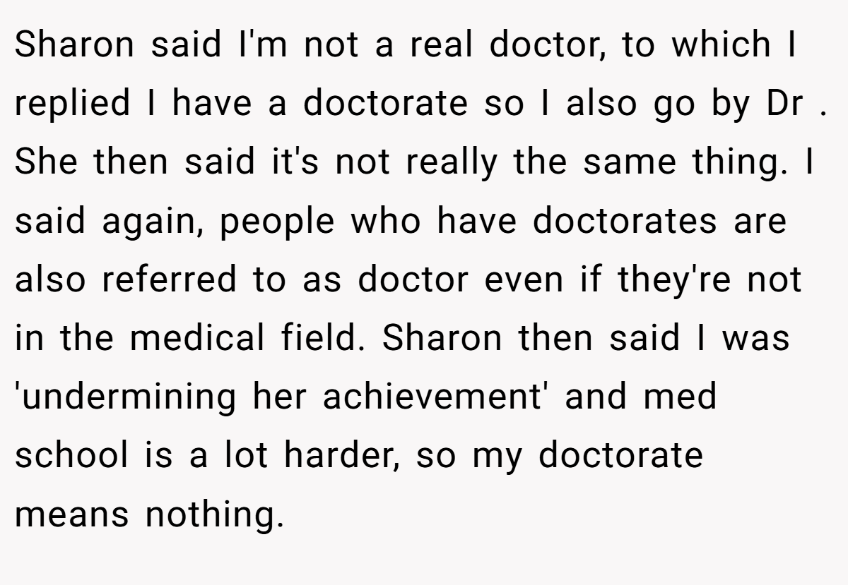 Sharon said I'm not a real doctor, to which I replied I have a doctorate so I also go by Dr . She then said it's not really the same thing. I said again, people who have doctorates are also referred to as doctor even if they're not in the medical field. Sharon then said I was 'undermining her achievement' and med school is a lot harder, so my doctorate means nothing.