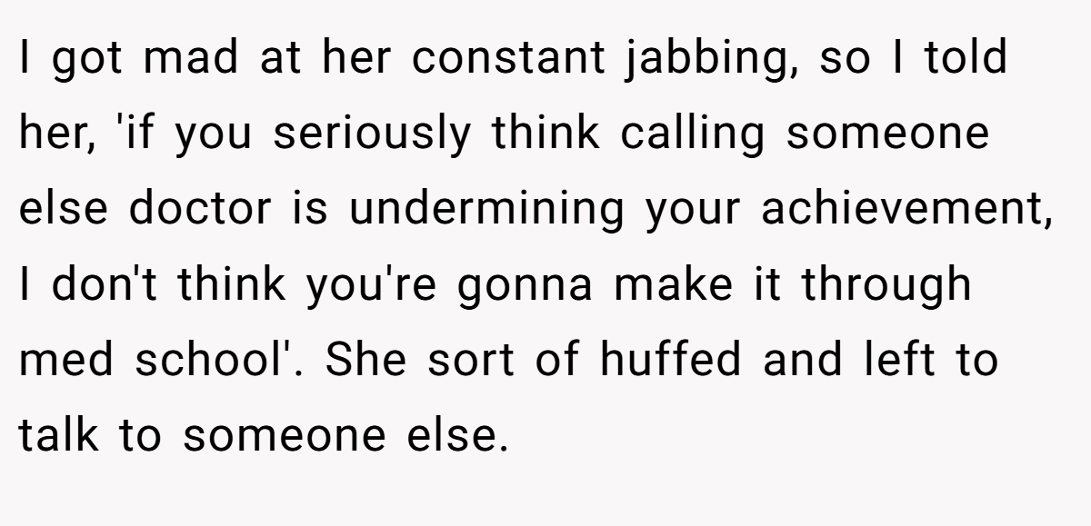 I got mad at her constant jabbing, so I told her, 'if you seriously think calling someone else doctor is undermining your achievement, I don't think you're gonna make it through med school'. She sort of huffed and left to talk to someone else.