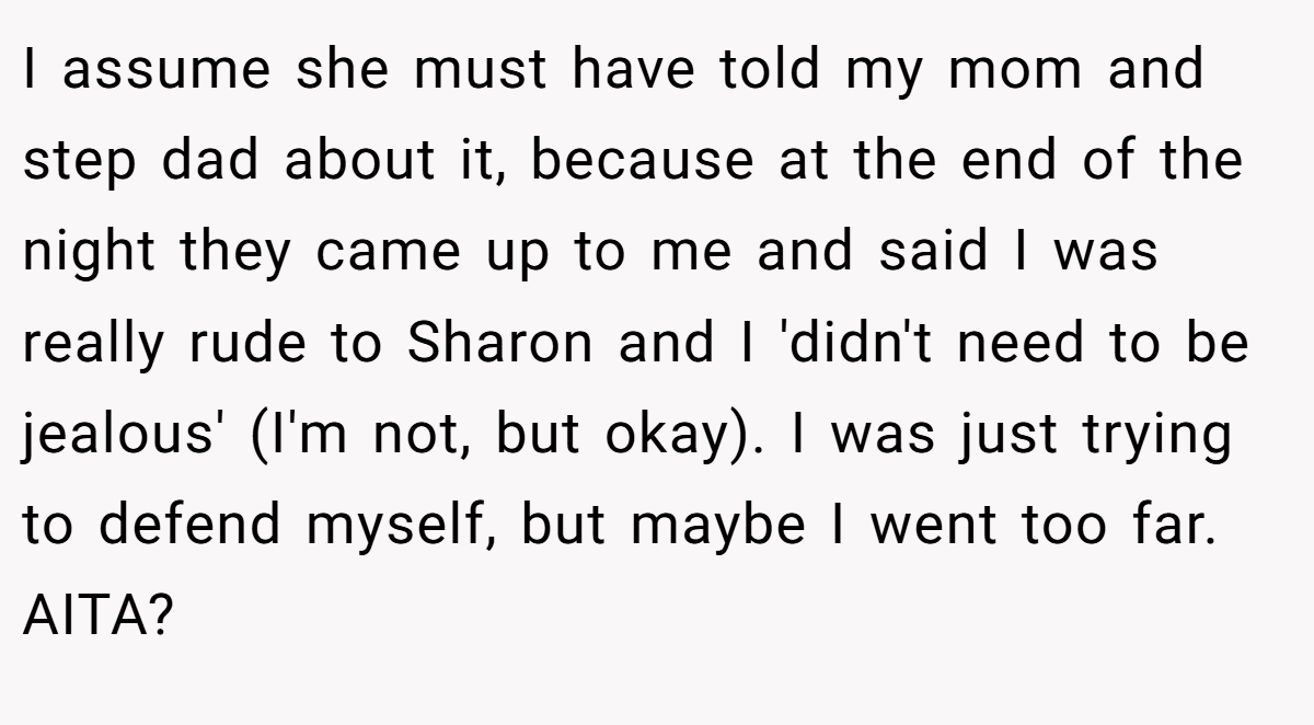 I assume she must have told my mom and step dad about it, because at the end of the night they came up to me and said I was really rude to Sharon and I 'didn't need to be jealous' (I'm not, but okay). I was just trying to defend myself, but maybe I went too far. AITA?