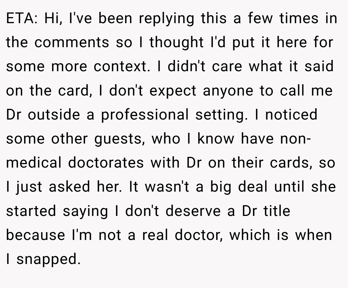 ETA: Hi, I've been replying this a few times in the comments so I thought I'd put it here for some more context. I didn't care what it said on the card, I don't expect anyone to call me Dr outside a professional setting. I noticed some other guests, who I know have non-medical doctorates with Dr on their cards, so I just asked her. It wasn't a big deal until she started saying I don't deserve a Dr title because I'm not a real doctor, which is when I snapped.