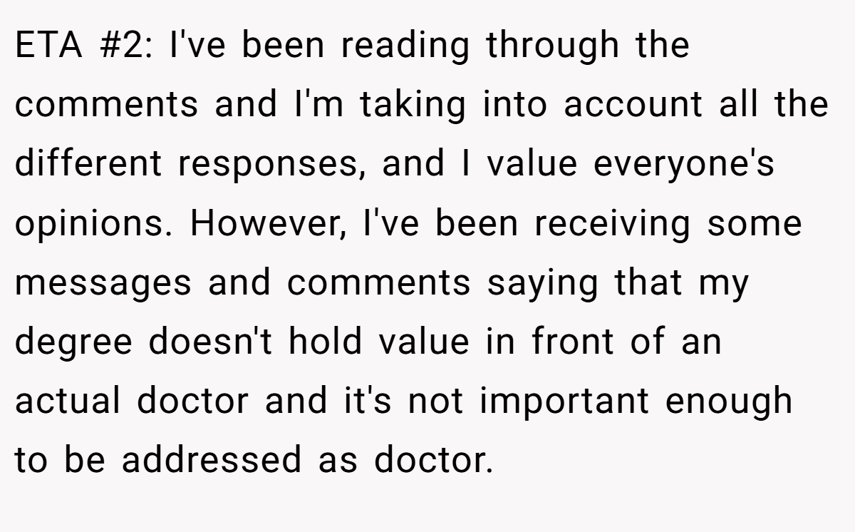ETA #2: I've been reading through the comments and I'm taking into account all the different responses, and I value everyone's opinions. However, I've been receiving some messages and comments saying that my degree doesn't hold value in front of an actual doctor and it's not important enough to be addressed as doctor.