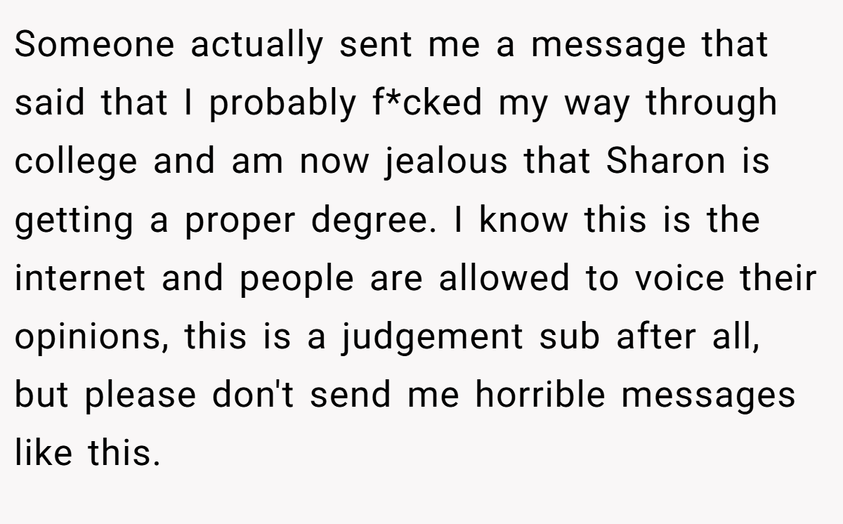 Someone actually sent me a message that said that I probably f*cked my way through college and am now jealous that Sharon is getting a proper degree. I know this is the internet and people are allowed to voice their opinions, this is a judgement sub after all, but please don't send me horrible messages like this.