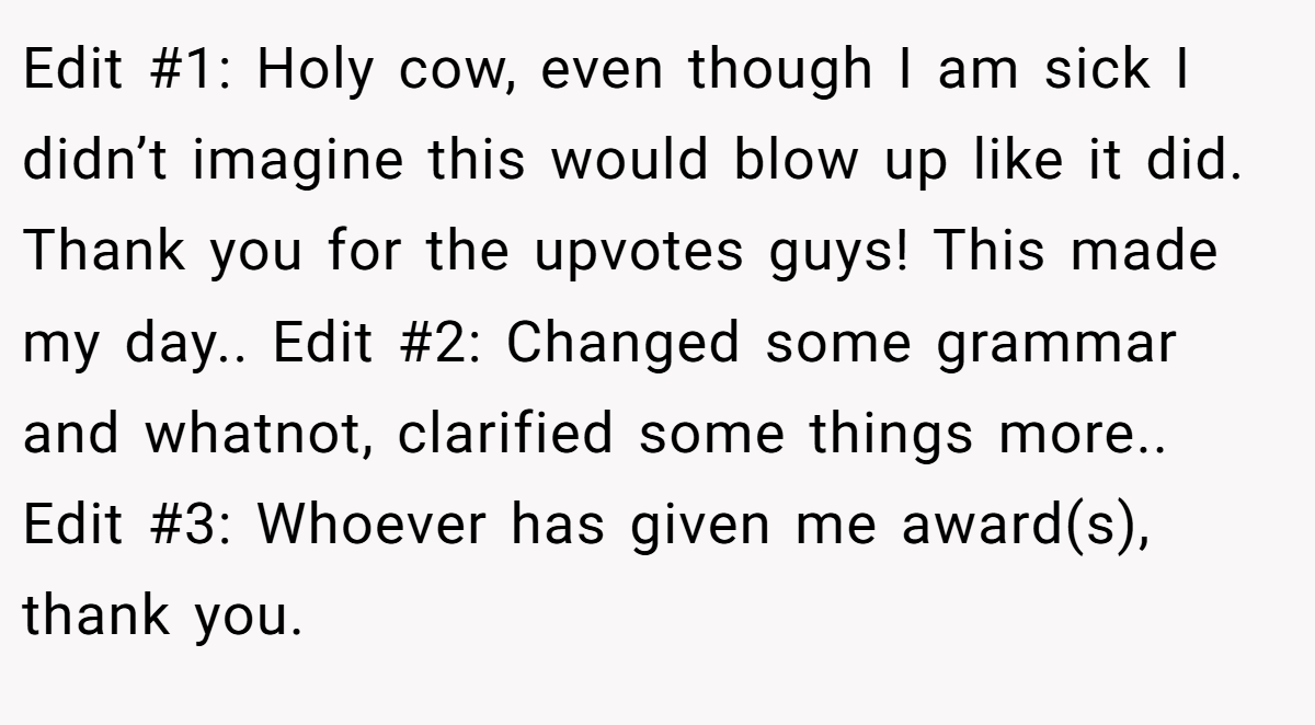 Edit #1: Holy cow, even though I am sick I didn’t imagine this would blow up like it did. Thank you for the upvotes guys! This made my day.. Edit #2: Changed some grammar and whatnot, clarified some things more.. Edit #3: Whoever has given me award(s), thank you.