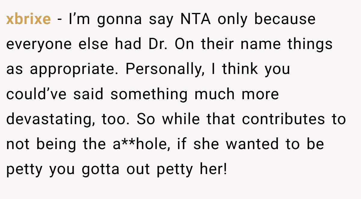xbrixe - I’m gonna say NTA only because everyone else had Dr. On their name things as appropriate. Personally, I think you could’ve said something much more devastating, too. So while that contributes to not being the a**hole, if she wanted to be petty you gotta out petty her!