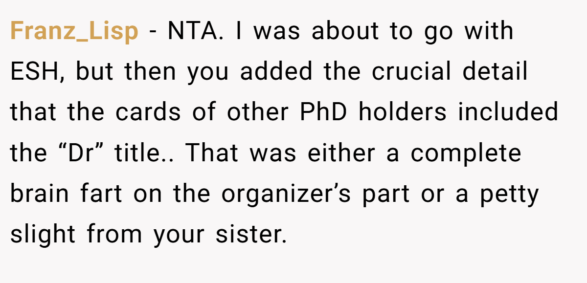 Franz_Lisp - NTA. I was about to go with ESH, but then you added the crucial detail that the cards of other PhD holders included the “Dr” title.. That was either a complete brain fart on the organizer’s part or a petty slight from your sister.