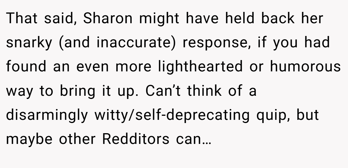 That said, Sharon might have held back her snarky (and inaccurate) response, if you had found an even more lighthearted or humorous way to bring it up. Can’t think of a disarmingly witty/self-deprecating quip, but maybe other Redditors can…