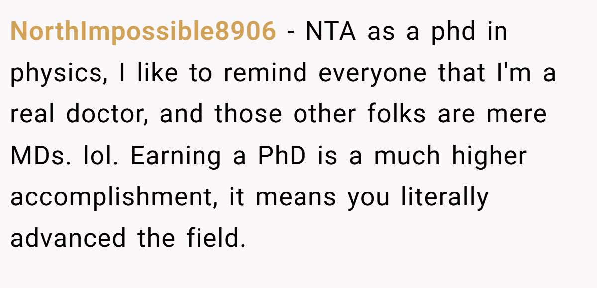 NorthImpossible8906 - NTA as a phd in physics, I like to remind everyone that I'm a real doctor, and those other folks are mere MDs. lol. Earning a PhD is a much higher accomplishment, it means you literally advanced the field.