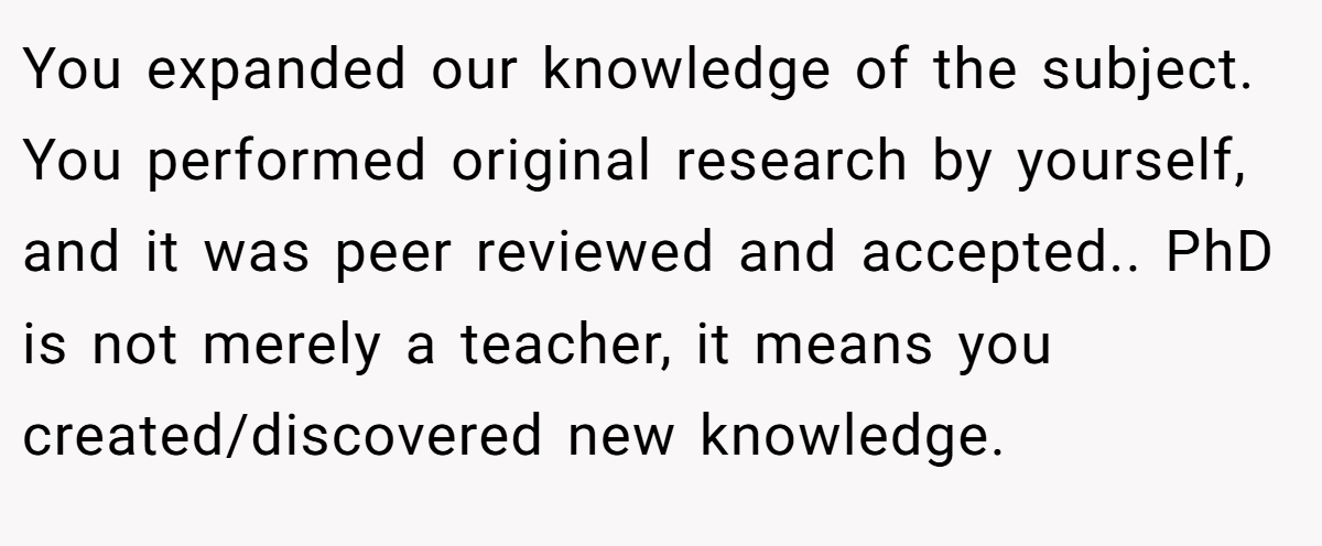 You expanded our knowledge of the subject. You performed original research by yourself, and it was peer reviewed and accepted.. PhD is not merely a teacher, it means you created/discovered new knowledge.