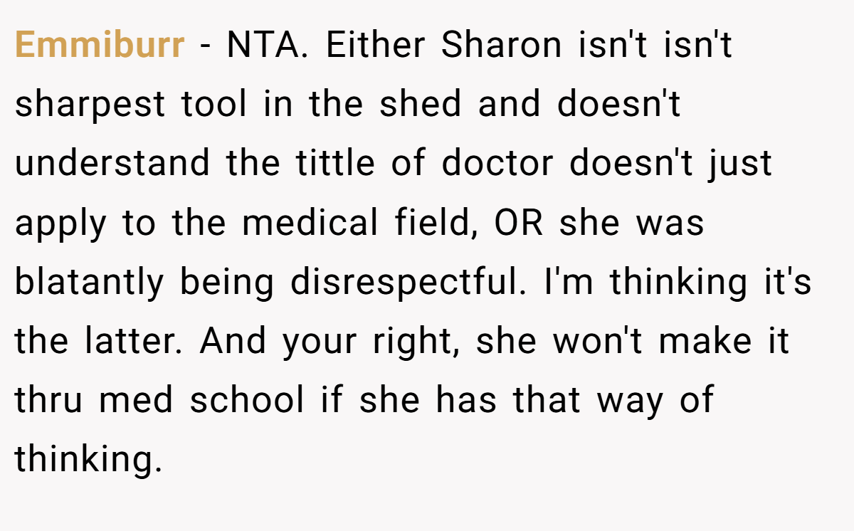 Emmiburr - NTA. Either Sharon isn't isn't sharpest tool in the shed and doesn't understand the tittle of doctor doesn't just apply to the medical field, OR she was blatantly being disrespectful. I'm thinking it's the latter. And your right, she won't make it thru med school if she has that way of thinking.