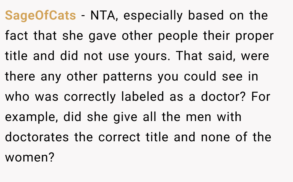 SageOfCats - NTA, especially based on the fact that she gave other people their proper title and did not use yours. That said, were there any other patterns you could see in who was correctly labeled as a doctor? For example, did she give all the men with doctorates the correct title and none of the women?