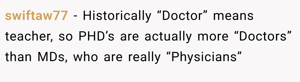 swiftaw77 - Historically “Doctor” means teacher, so PHD’s are actually more “Doctors” than MDs, who are really “Physicians”