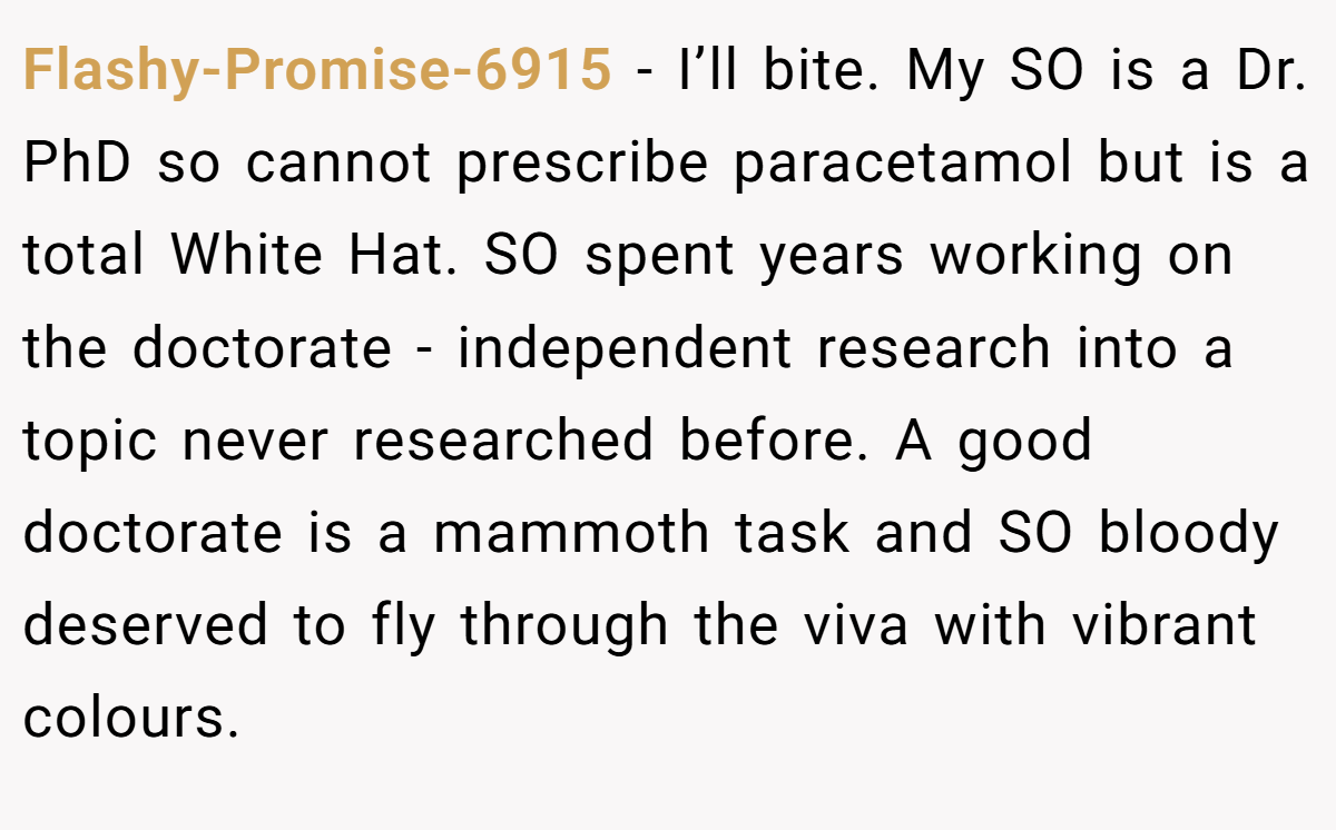 Flashy-Promise-6915 - I’ll bite. My SO is a Dr. PhD so cannot prescribe paracetamol but is a total White Hat. SO spent years working on the doctorate - independent research into a topic never researched before. A good doctorate is a mammoth task and SO bloody deserved to fly through the viva with vibrant colours.