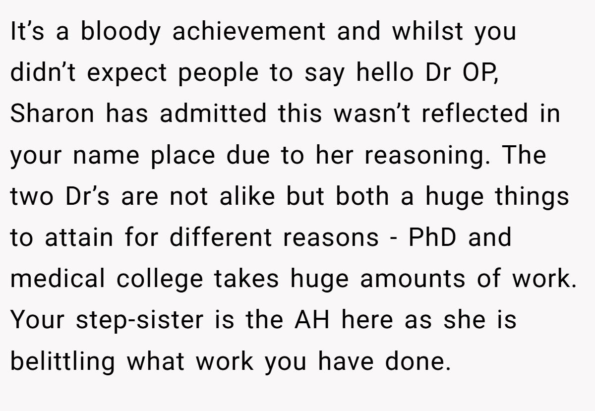 It’s a bloody achievement and whilst you didn’t expect people to say hello Dr OP, Sharon has admitted this wasn’t reflected in your name place due to her reasoning. The two Dr’s are not alike but both a huge things to attain for different reasons - PhD and medical college takes huge amounts of work. Your step-sister is the AH here as she is belittling what work you have done.