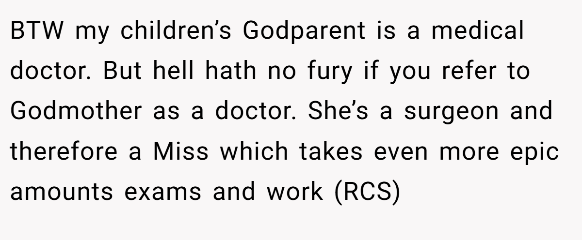 BTW my children’s Godparent is a medical doctor. But hell hath no fury if you refer to Godmother as a doctor. She’s a surgeon and therefore a Miss which takes even more epic amounts exams and work (RCS)