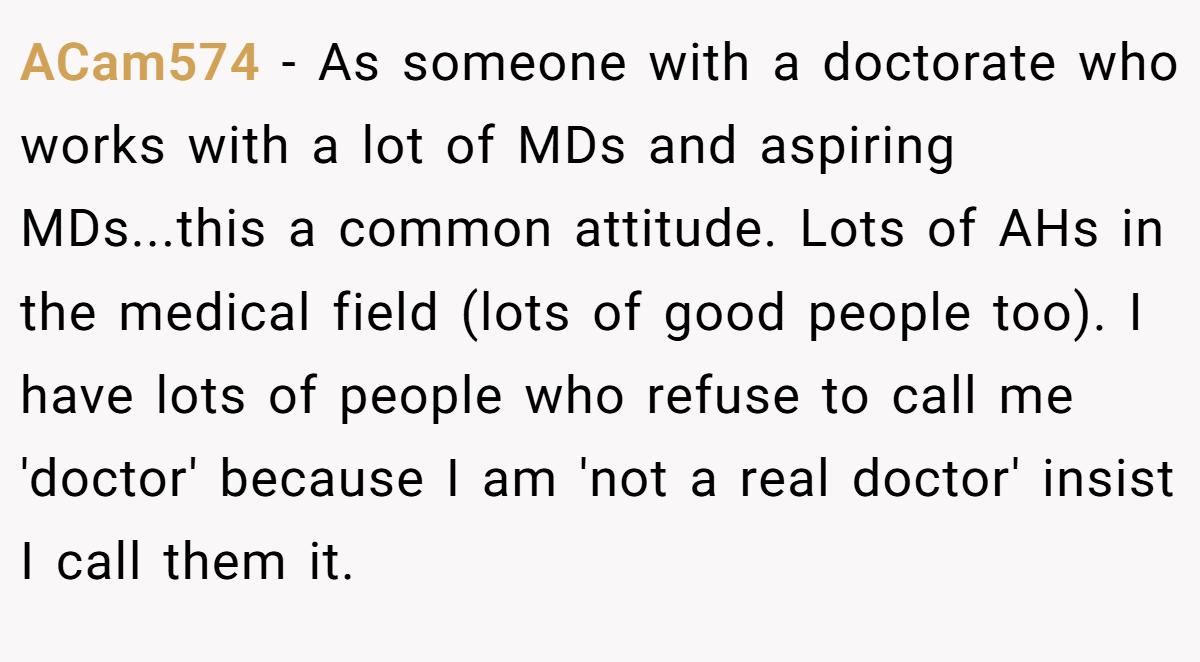 ACam574 - As someone with a doctorate who works with a lot of MDs and aspiring MDs...this a common attitude. Lots of AHs in the medical field (lots of good people too). I have lots of people who refuse to call me 'doctor' because I am 'not a real doctor' insist I call them it.