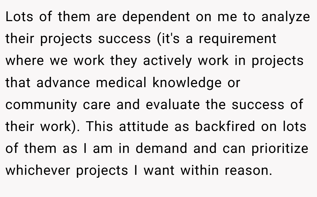 Lots of them are dependent on me to analyze their projects success (it's a requirement where we work they actively work in projects that advance medical knowledge or community care and evaluate the success of their work). This attitude as backfired on lots of them as I am in demand and can prioritize whichever projects I want within reason.