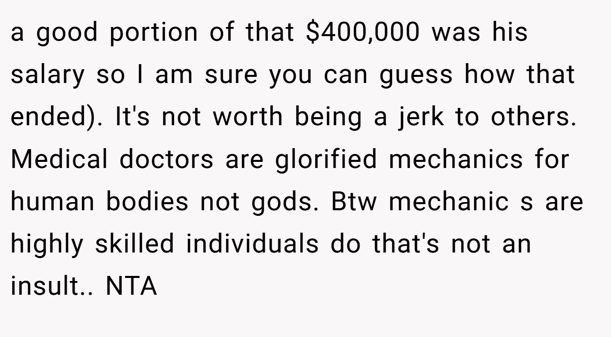 a good portion of that $400,000 was his salary so I am sure you can guess how that ended). It's not worth being a jerk to others. Medical doctors are glorified mechanics for human bodies not gods. Btw mechanic s are highly skilled individuals do that's not an insult.. NTA