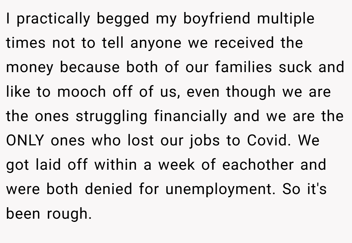 I practically begged my boyfriend multiple times not to tell anyone we received the money because both of our families suck and like to mooch off of us, even though we are the ones struggling financially and we are the ONLY ones who lost our jobs to Covid. We got laid off within a week of eachother and were both denied for unemployment. So it's been rough.