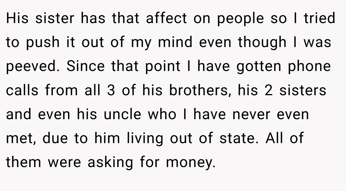 His sister has that affect on people so I tried to push it out of my mind even though I was peeved. Since that point I have gotten phone calls from all 3 of his brothers, his 2 sisters and even his uncle who I have never even met, due to him living out of state. All of them were asking for money.