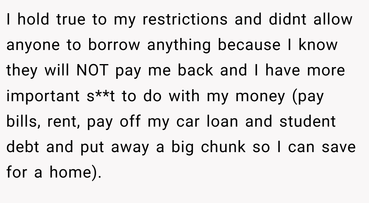 I hold true to my restrictions and didnt allow anyone to borrow anything because I know they will NOT pay me back and I have more important s**t to do with my money (pay bills, rent, pay off my car loan and student debt and put away a big chunk so I can save for a home).