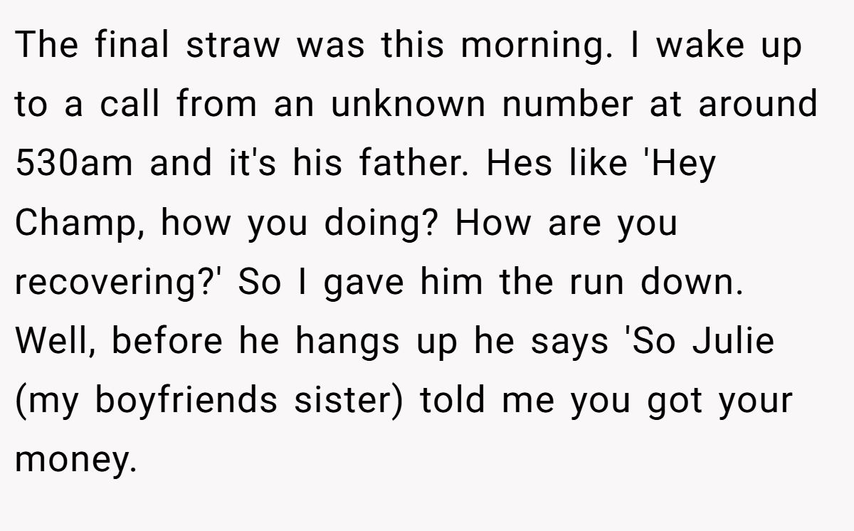 The final straw was this morning. I wake up to a call from an unknown number at around 530am and it's his father. Hes like 'Hey Champ, how you doing? How are you recovering?' So I gave him the run down. Well, before he hangs up he says 'So Julie (my boyfriends sister) told me you got your money.