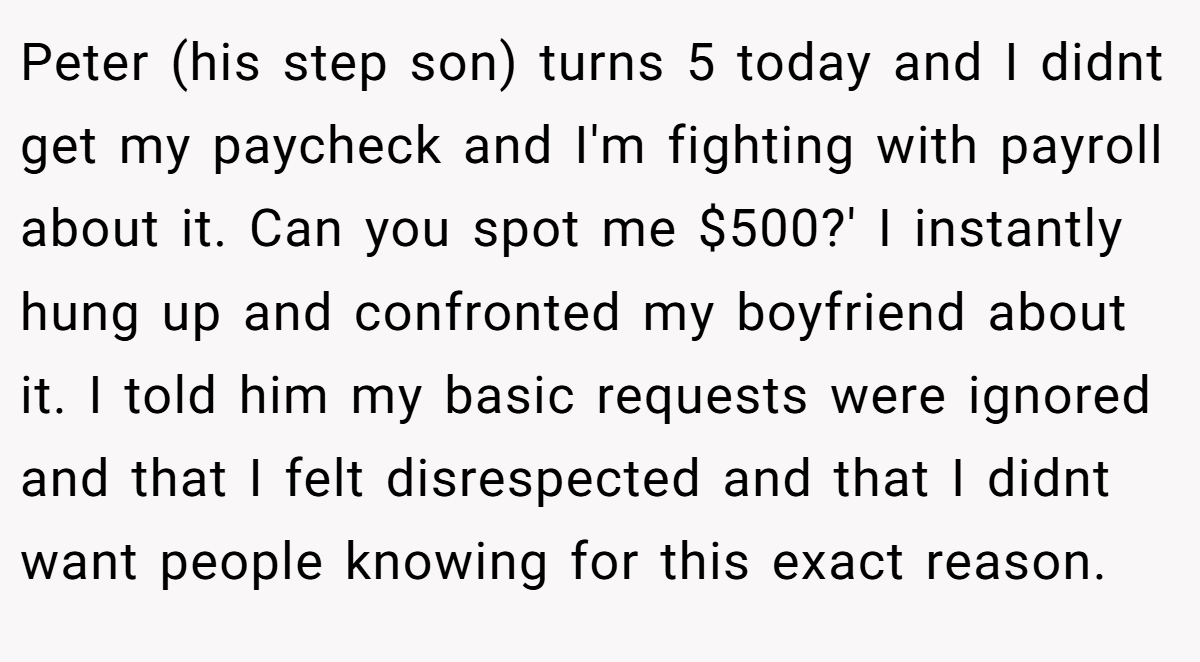 Peter (his step son) turns 5 today and I didnt get my paycheck and I'm fighting with payroll about it. Can you spot me $500?' I instantly hung up and confronted my boyfriend about it. I told him my basic requests were ignored and that I felt disrespected and that I didnt want people knowing for this exact reason.