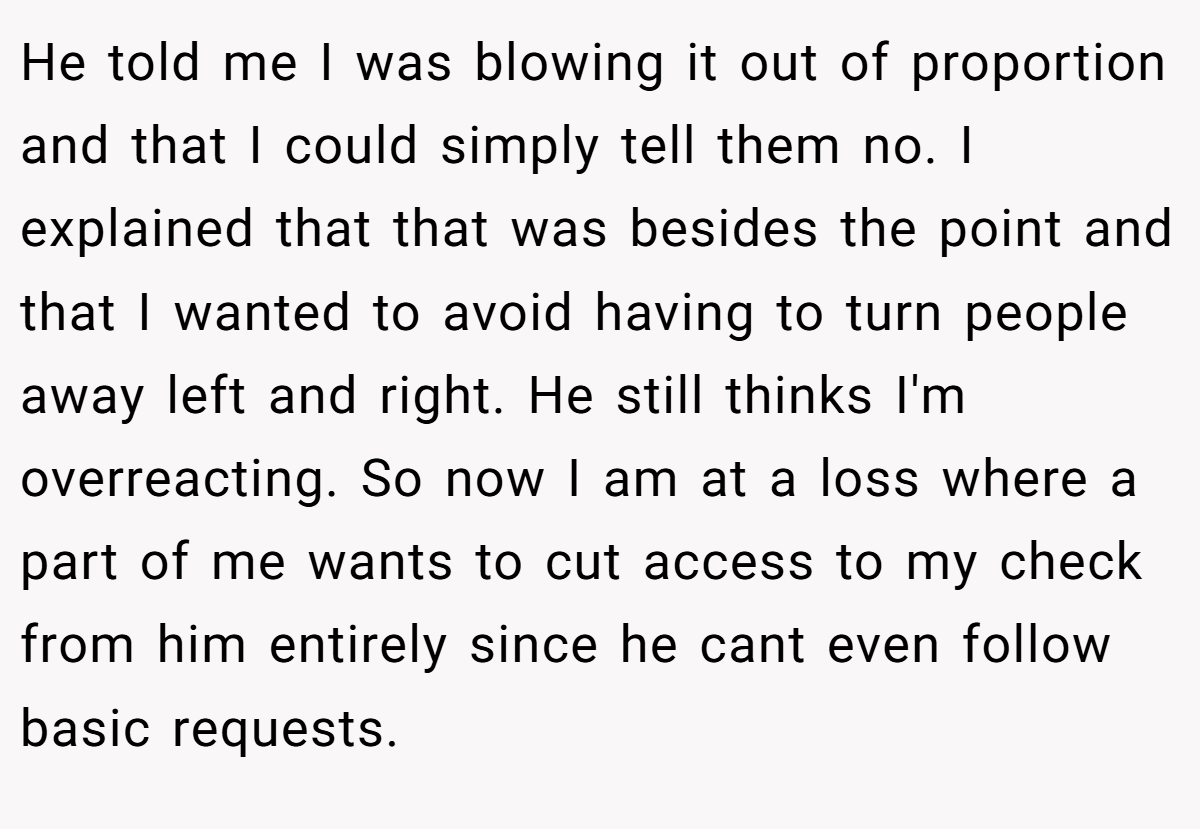 He told me I was blowing it out of proportion and that I could simply tell them no. I explained that that was besides the point and that I wanted to avoid having to turn people away left and right. He still thinks I'm overreacting. So now I am at a loss where a part of me wants to cut access to my check from him entirely since he cant even follow basic requests.