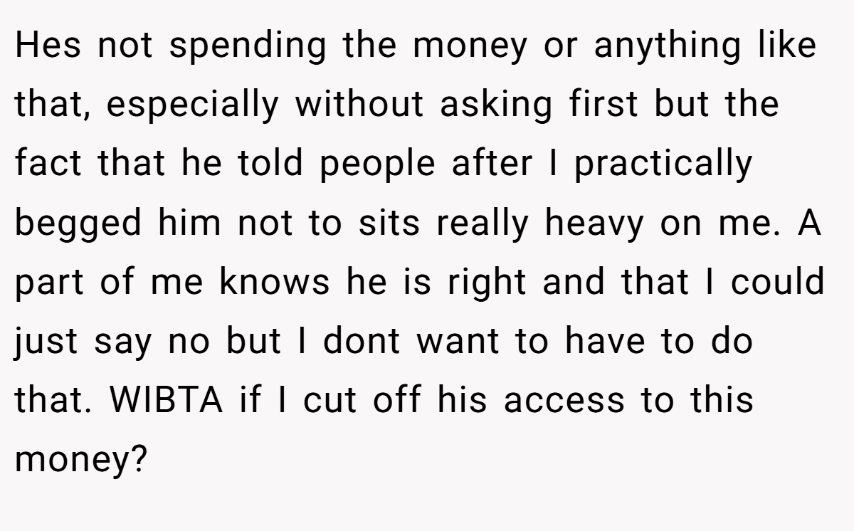 Hes not spending the money or anything like that, especially without asking first but the fact that he told people after I practically begged him not to sits really heavy on me. A part of me knows he is right and that I could just say no but I dont want to have to do that. WIBTA if I cut off his access to this money?