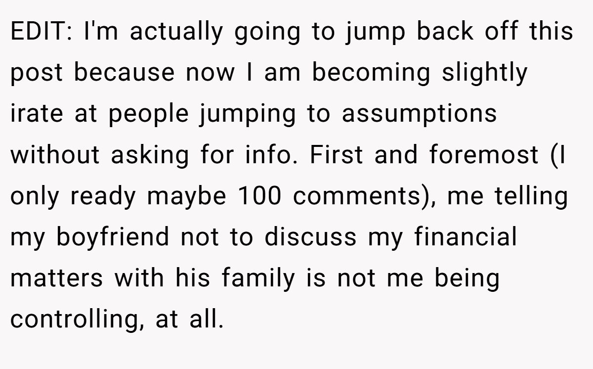 EDIT: I'm actually going to jump back off this post because now I am becoming slightly irate at people jumping to assumptions without asking for info. First and foremost (I only ready maybe 100 comments), me telling my boyfriend not to discuss my financial matters with his family is not me being controlling, at all.